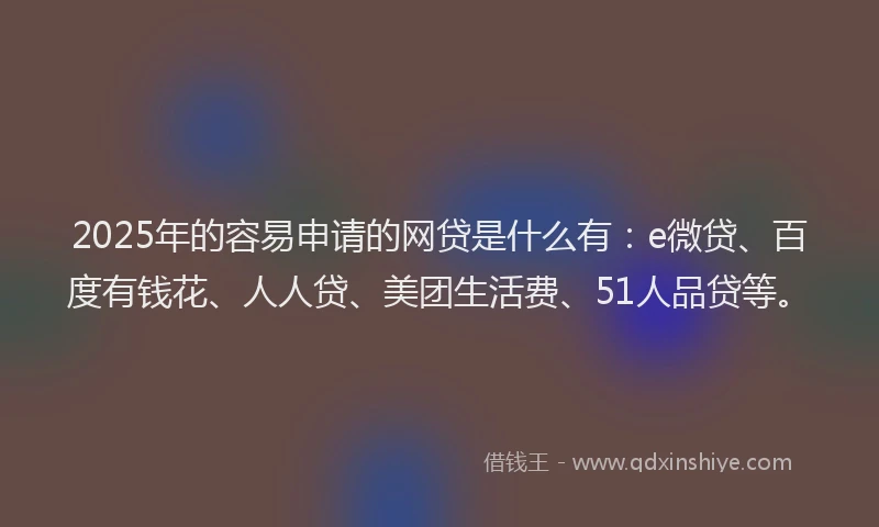 2025年的容易申请的网贷是什么有：e微贷、百度有钱花、人人贷、美团生活费、51人品贷等。