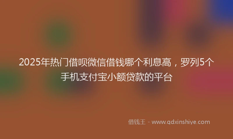 2025年热门借呗微信借钱哪个利息高，罗列5个手机支付宝小额贷款的平台