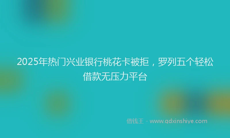 2025年热门兴业银行桃花卡被拒，罗列五个轻松借款无压力平台