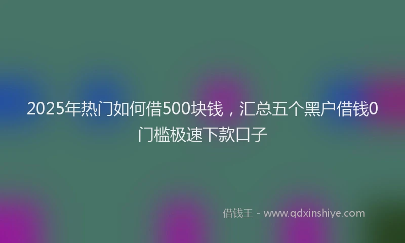 2025年热门如何借500块钱，汇总五个黑户借钱0门槛极速下款口子