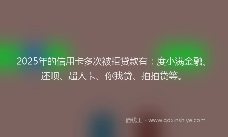 2025年的信用卡多次被拒贷款有：度小满金融、还呗、超人卡、你我贷、拍拍贷等。