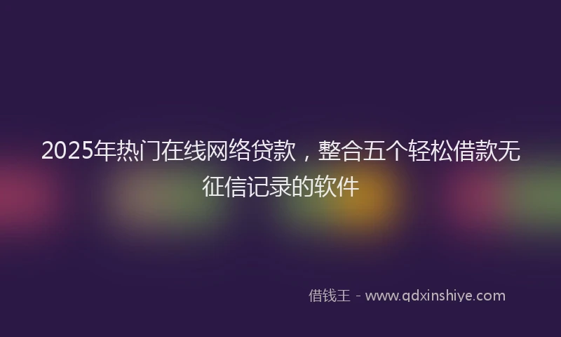 2025年热门在线网络贷款，整合五个轻松借款无征信记录的软件