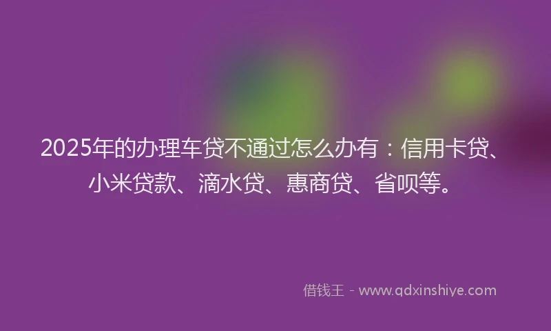 2025年的办理车贷不通过怎么办有：信用卡贷、小米贷款、滴水贷、惠商贷、省呗等。