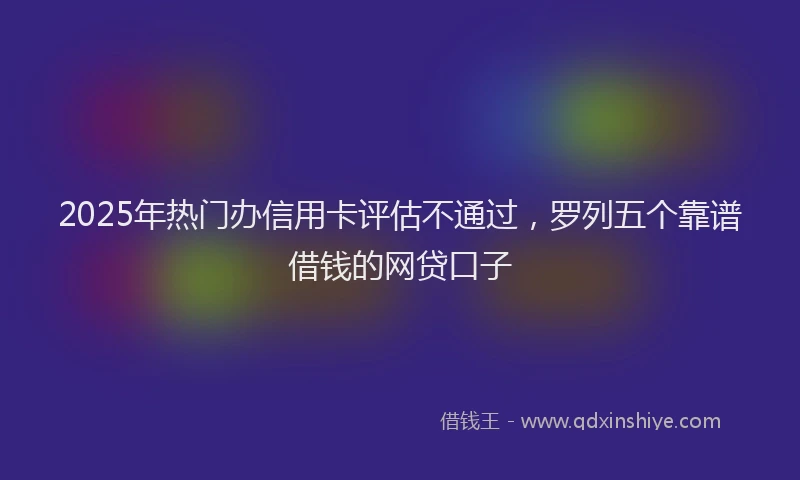 2025年热门办信用卡评估不通过，罗列五个靠谱借钱的网贷口子