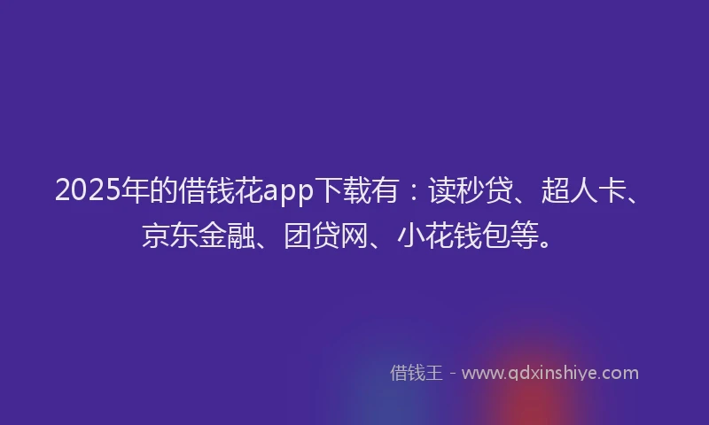 2025年的借钱花app下载有：读秒贷、超人卡、京东金融、团贷网、小花钱包等。