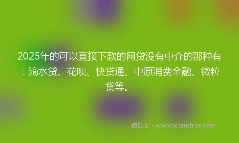 2025年的可以直接下款的网贷没有中介的那种有：滴水贷、花呗、快贷通、中原消费金融、微粒贷等。