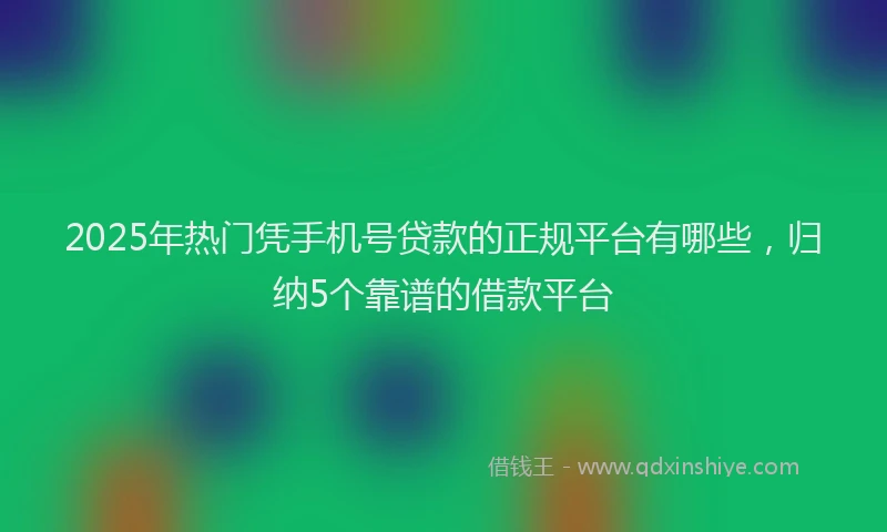 2025年热门凭手机号贷款的正规平台有哪些，归纳5个靠谱的借款平台