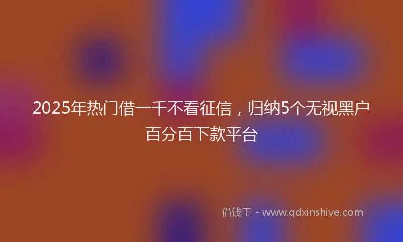 2025年热门借一千不看征信，归纳5个无视黑户百分百下款平台