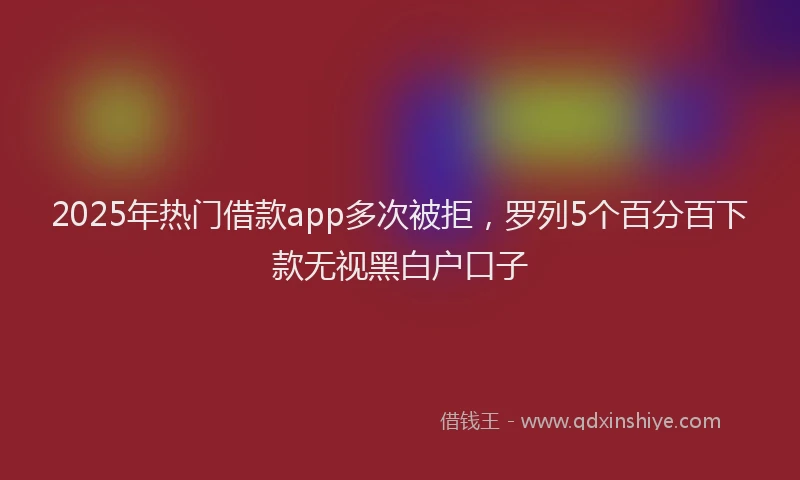 2025年热门借款app多次被拒，罗列5个百分百下款无视黑白户口子