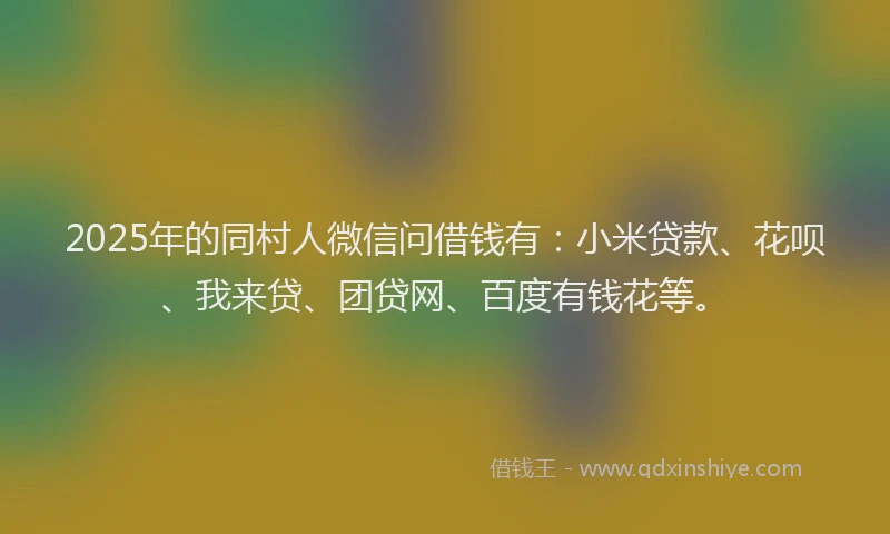 2025年的同村人微信问借钱有：小米贷款、花呗、我来贷、团贷网、百度有钱花等。