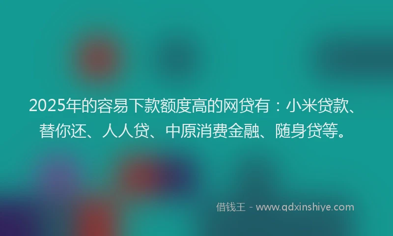 2025年的容易下款额度高的网贷有：小米贷款、替你还、人人贷、中原消费金融、随身贷等。