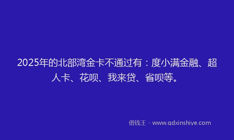 2025年的北部湾金卡不通过有：度小满金融、超人卡、花呗、我来贷、省呗等。