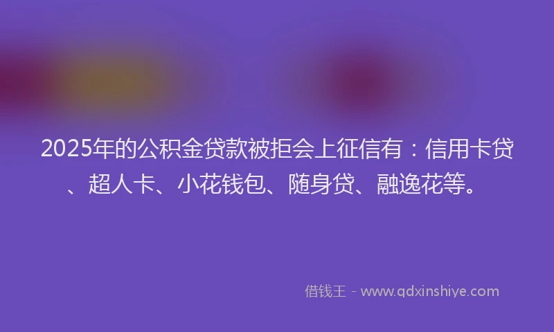 2025年的公积金贷款被拒会上征信有：信用卡贷、超人卡、小花钱包、随身贷、融逸花等。