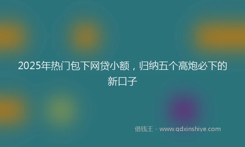 2025年热门包下网贷小额，归纳五个高炮必下的新口子