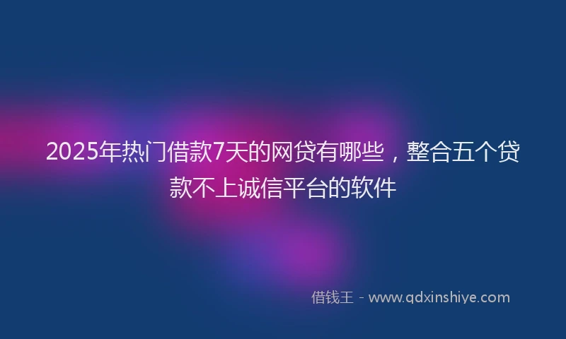 2025年热门借款7天的网贷有哪些，整合五个贷款不上诚信平台的软件