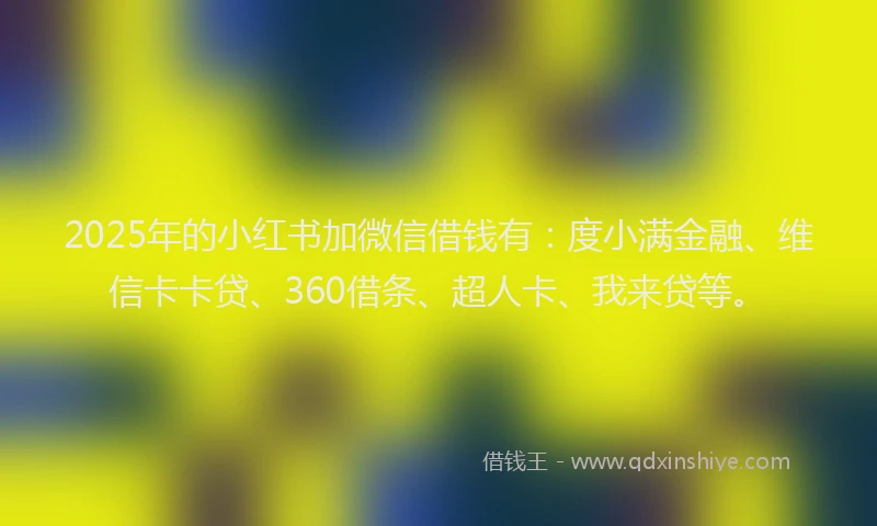 2025年的小红书加微信借钱有：度小满金融、维信卡卡贷、360借条、超人卡、我来贷等。