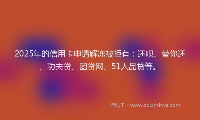 2025年的信用卡申请解冻被拒有：还呗、替你还、功夫贷、团贷网、51人品贷等。