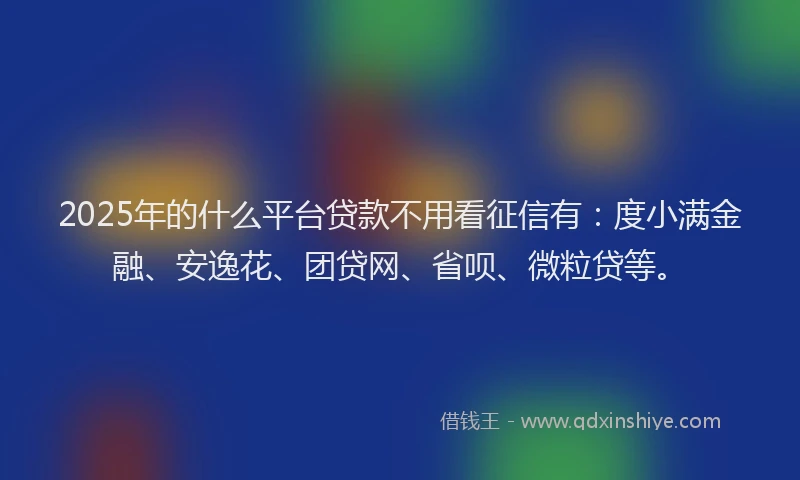 2025年的什么平台贷款不用看征信有：度小满金融、安逸花、团贷网、省呗、微粒贷等。