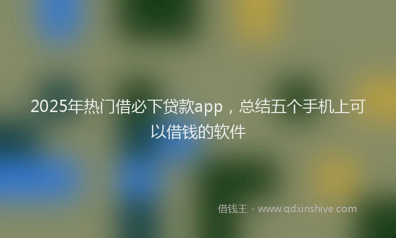 2025年热门借必下贷款app，总结五个手机上可以借钱的软件