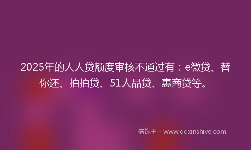 2025年的人人贷额度审核不通过有：e微贷、替你还、拍拍贷、51人品贷、惠商贷等。