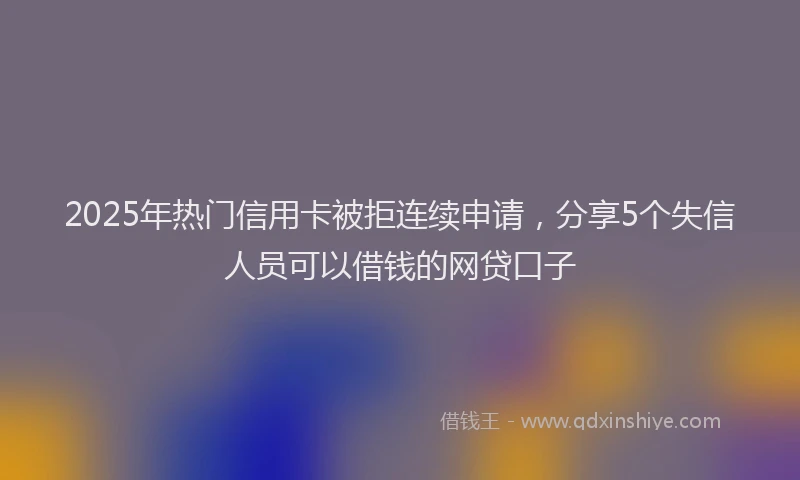 2025年热门信用卡被拒连续申请，分享5个失信人员可以借钱的网贷口子