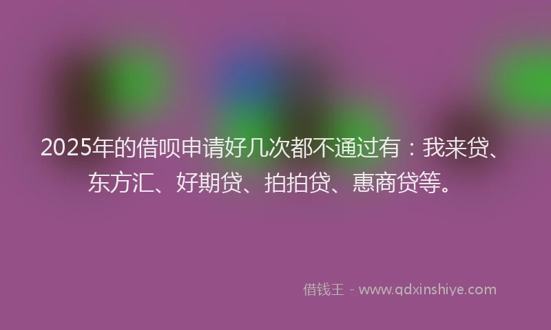 2025年的借呗申请好几次都不通过有：我来贷、东方汇、好期贷、拍拍贷、惠商贷等。