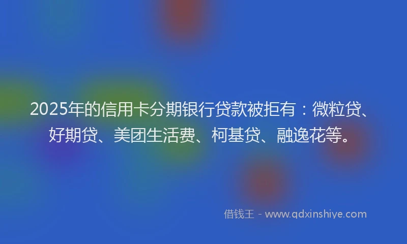 2025年的信用卡分期银行贷款被拒有：微粒贷、好期贷、美团生活费、柯基贷、融逸花等。