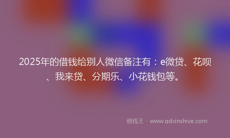 2025年的借钱给别人微信备注有：e微贷、花呗、我来贷、分期乐、小花钱包等。