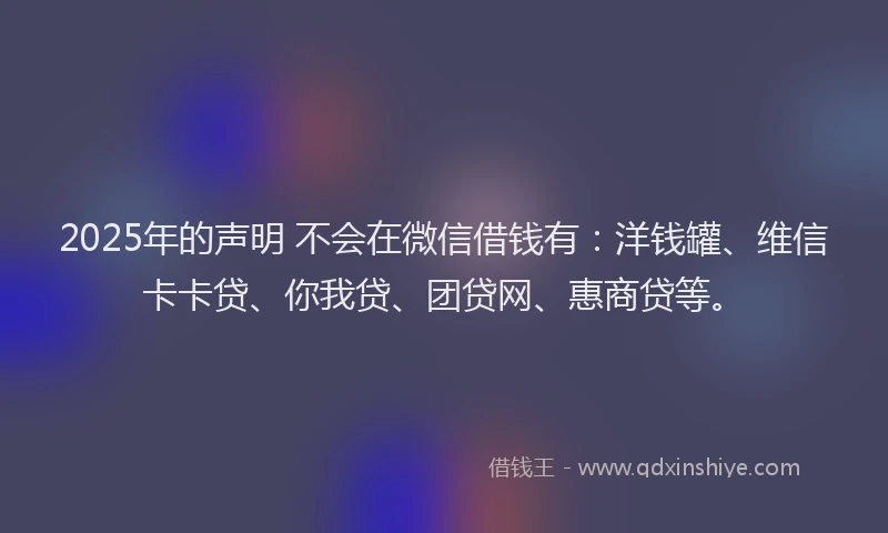 2025年的声明 不会在微信借钱有：洋钱罐、维信卡卡贷、你我贷、团贷网、惠商贷等。