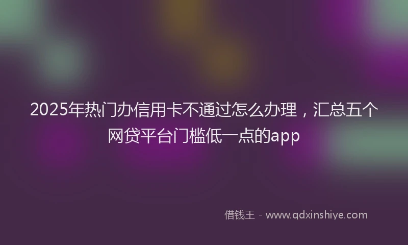 2025年热门办信用卡不通过怎么办理，汇总五个网贷平台门槛低一点的app