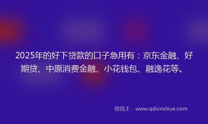 2025年的好下贷款的口子急用有：京东金融、好期贷、中原消费金融、小花钱包、融逸花等。