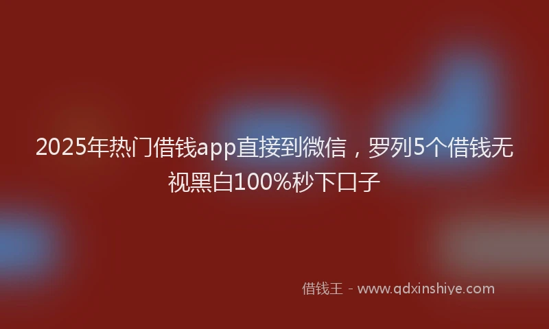 2025年热门借钱app直接到微信，罗列5个借钱无视黑白100%秒下口子