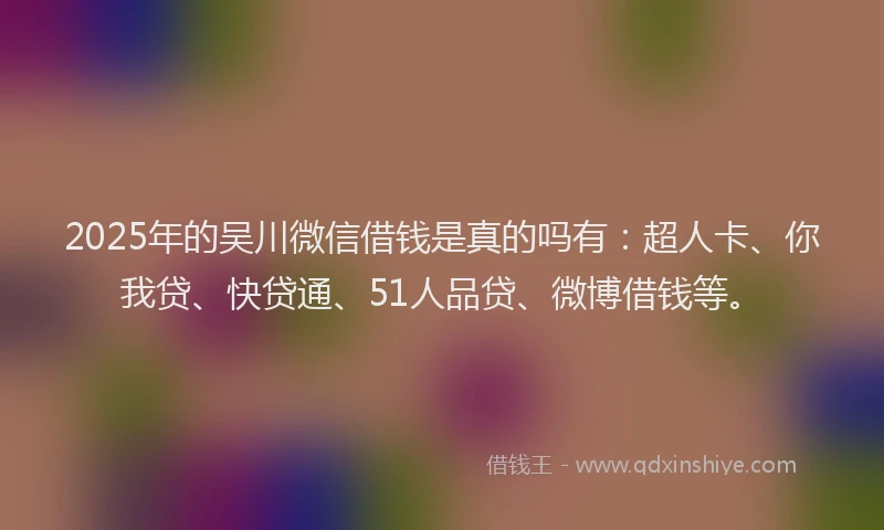 2025年的吴川微信借钱是真的吗有：超人卡、你我贷、快贷通、51人品贷、微博借钱等。