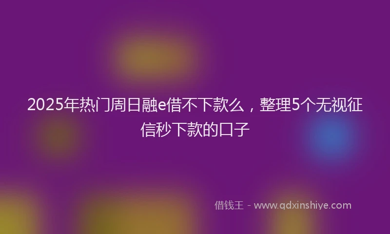 2025年热门周日融e借不下款么，整理5个无视征信秒下款的口子