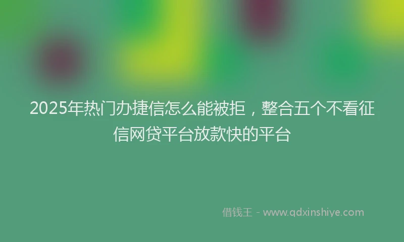 2025年热门办捷信怎么能被拒，整合五个不看征信网贷平台放款快的平台