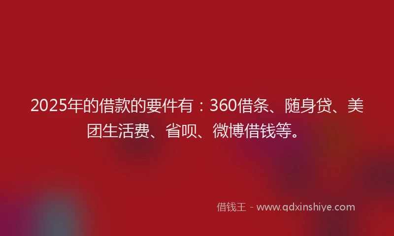 2025年的借款的要件有：360借条、随身贷、美团生活费、省呗、微博借钱等。
