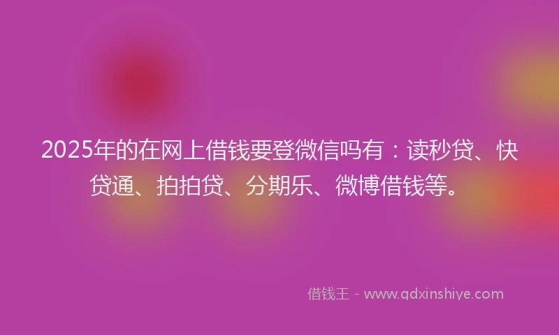2025年的在网上借钱要登微信吗有：读秒贷、快贷通、拍拍贷、分期乐、微博借钱等。