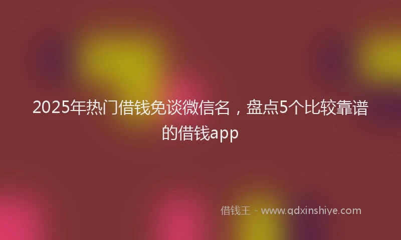 2025年热门借钱免谈微信名，盘点5个比较靠谱的借钱app