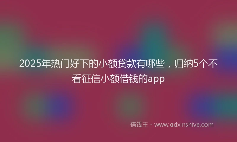 2025年热门好下的小额贷款有哪些，归纳5个不看征信小额借钱的app