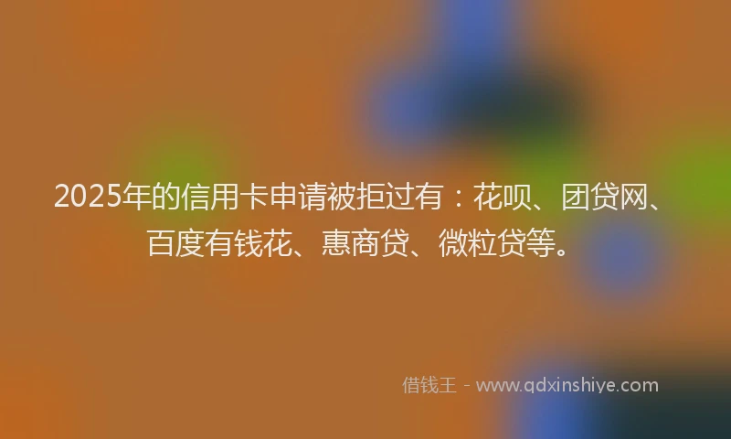2025年的信用卡申请被拒过有：花呗、团贷网、百度有钱花、惠商贷、微粒贷等。