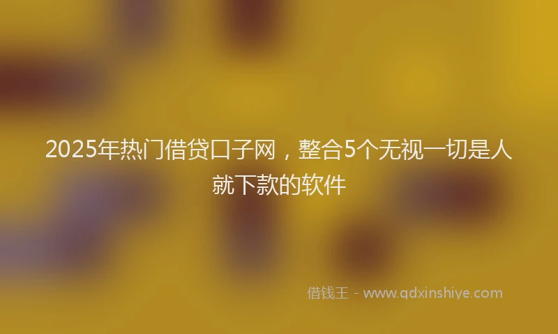 2025年热门借贷口子网，整合5个无视一切是人就下款的软件