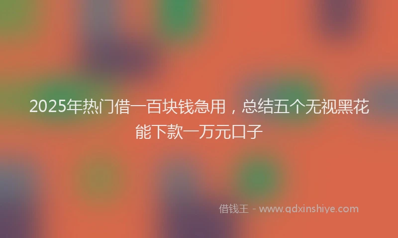 2025年热门借一百块钱急用，总结五个无视黑花能下款一万元口子