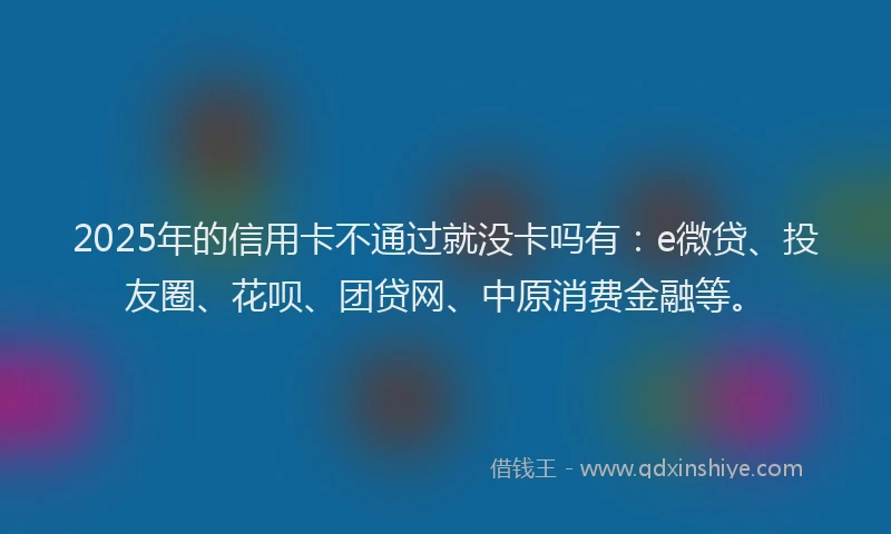 2025年的信用卡不通过就没卡吗有：e微贷、投友圈、花呗、团贷网、中原消费金融等。