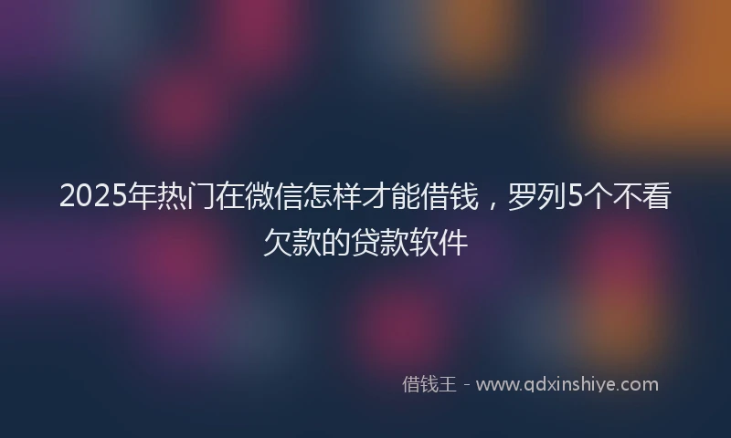 2025年热门在微信怎样才能借钱，罗列5个不看欠款的贷款软件