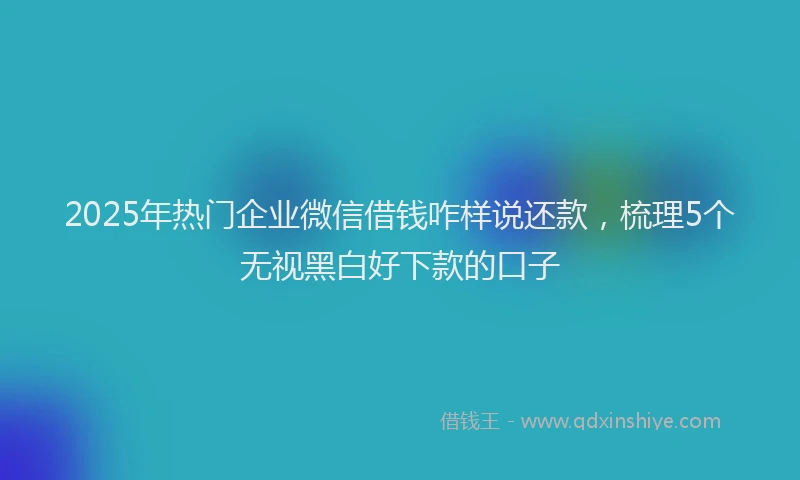 2025年热门企业微信借钱咋样说还款，梳理5个无视黑白好下款的口子