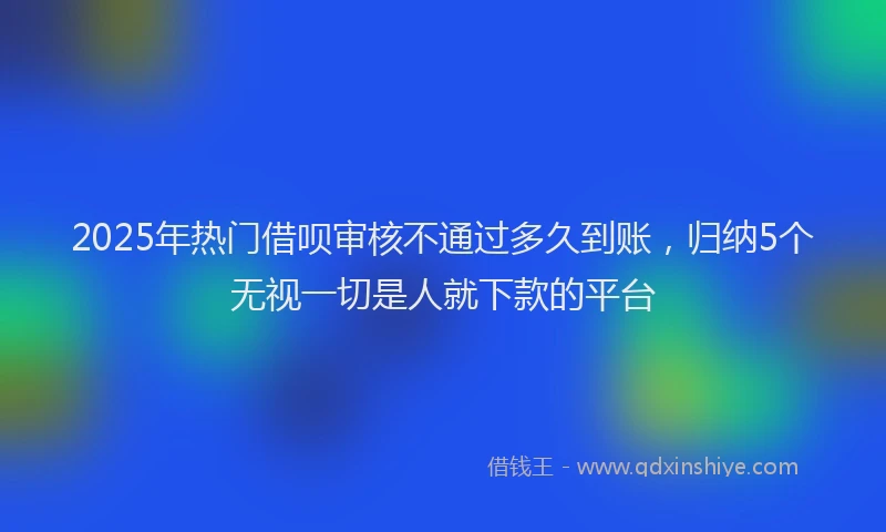 2025年热门借呗审核不通过多久到账，归纳5个无视一切是人就下款的平台