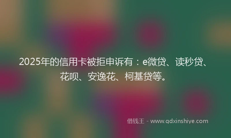 2025年的信用卡被拒申诉有：e微贷、读秒贷、花呗、安逸花、柯基贷等。