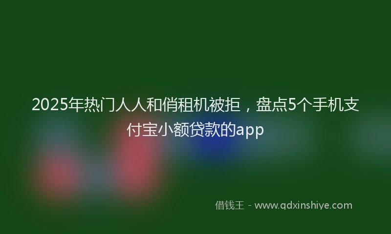 2025年热门人人和俏租机被拒，盘点5个手机支付宝小额贷款的app