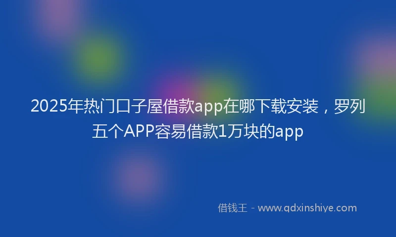 2025年热门口子屋借款app在哪下载安装，罗列五个APP容易借款1万块的app