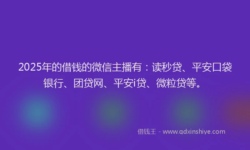 2025年的借钱的微信主播有：读秒贷、平安口袋银行、团贷网、平安i贷、微粒贷等。
